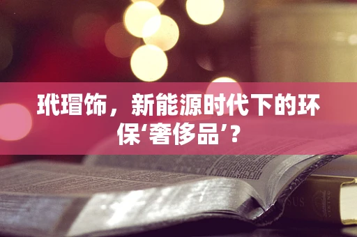 玳瑁饰，新能源时代下的环保‘奢侈品’？