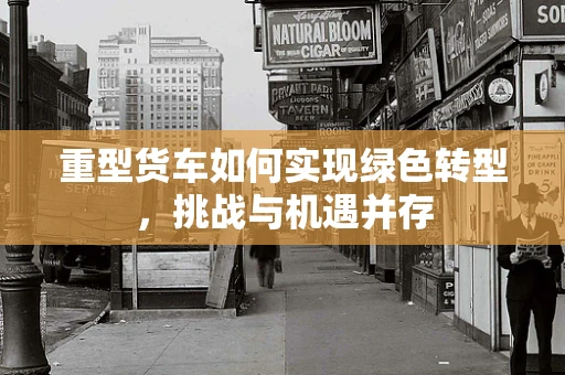 重型货车如何实现绿色转型，挑战与机遇并存