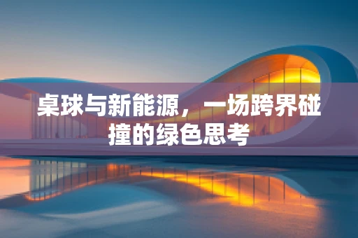 桌球与新能源，一场跨界碰撞的绿色思考