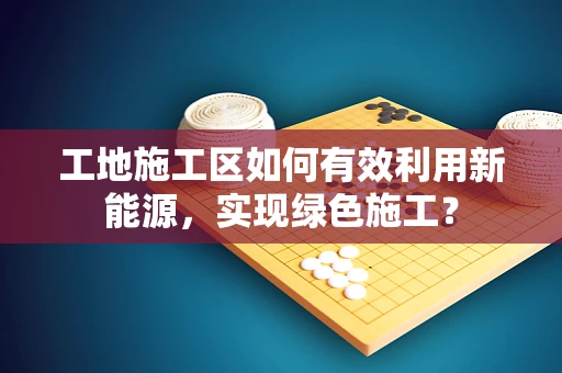 工地施工区如何有效利用新能源，实现绿色施工？