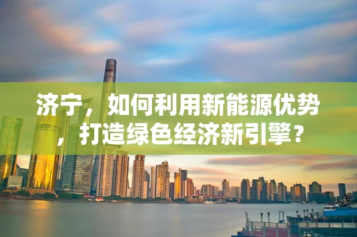 济宁，如何利用新能源优势，打造绿色经济新引擎？