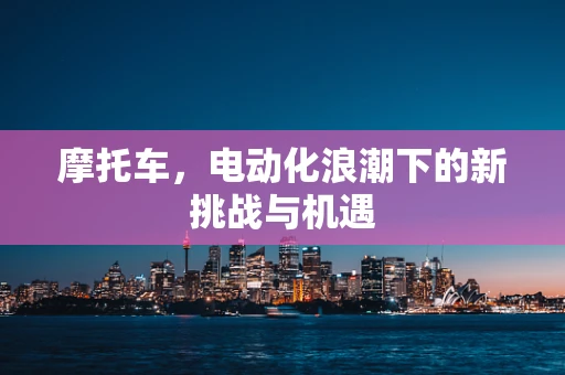 摩托车，电动化浪潮下的新挑战与机遇