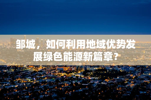 邹城，如何利用地域优势发展绿色能源新篇章？