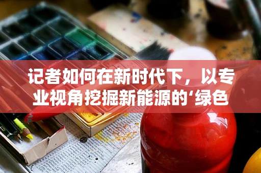 记者如何在新时代下，以专业视角挖掘新能源的‘绿色故事’？
