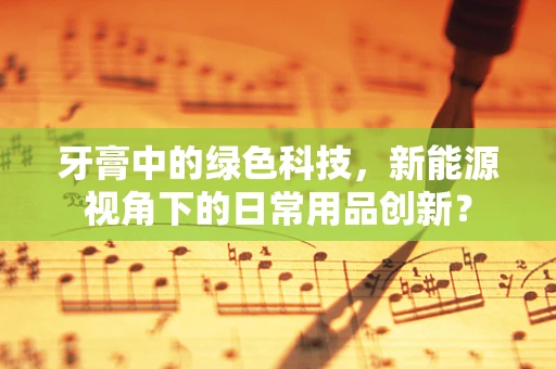牙膏中的绿色科技，新能源视角下的日常用品创新？