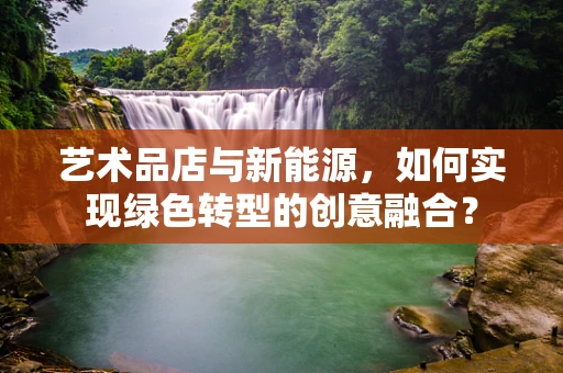 艺术品店与新能源，如何实现绿色转型的创意融合？
