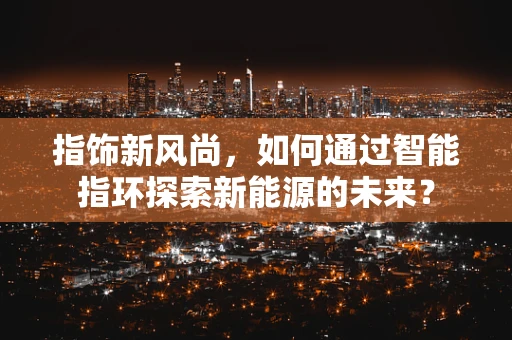 指饰新风尚，如何通过智能指环探索新能源的未来？