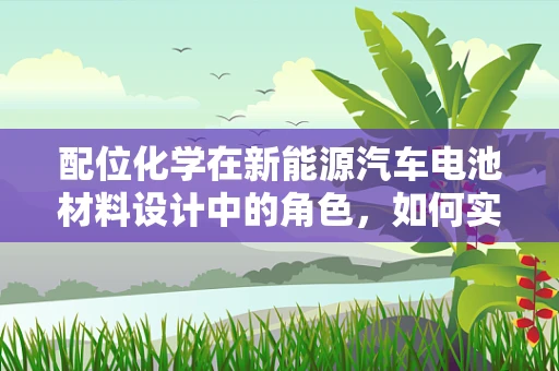 配位化学在新能源汽车电池材料设计中的角色，如何实现高效能与安全性的双重提升？