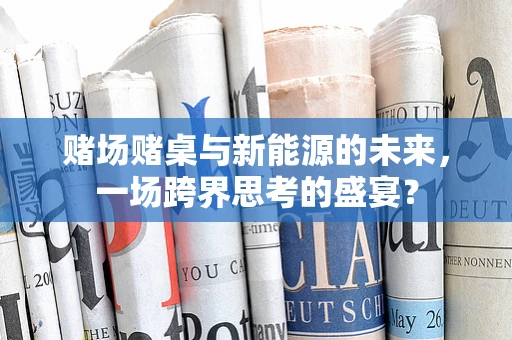 赌场赌桌与新能源的未来，一场跨界思考的盛宴？