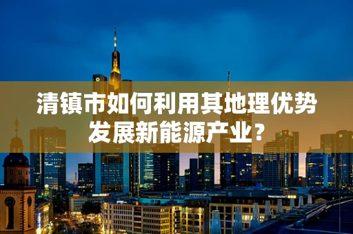 清镇市如何利用其地理优势发展新能源产业？