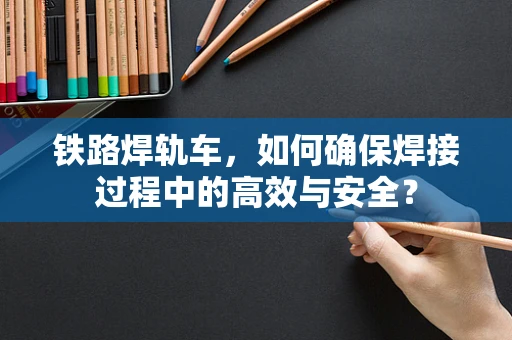 铁路焊轨车，如何确保焊接过程中的高效与安全？