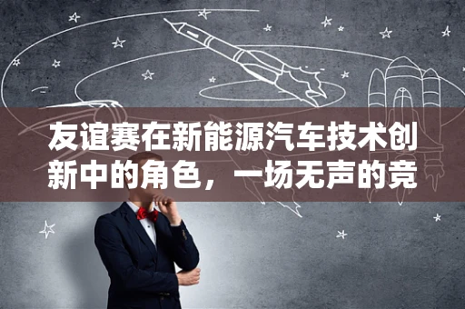 友谊赛在新能源汽车技术创新中的角色，一场无声的竞赛，还是合作的桥梁？