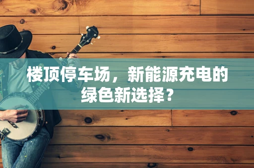 楼顶停车场，新能源充电的绿色新选择？
