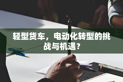 轻型货车，电动化转型的挑战与机遇？