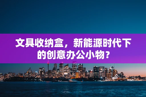 文具收纳盒，新能源时代下的创意办公小物？
