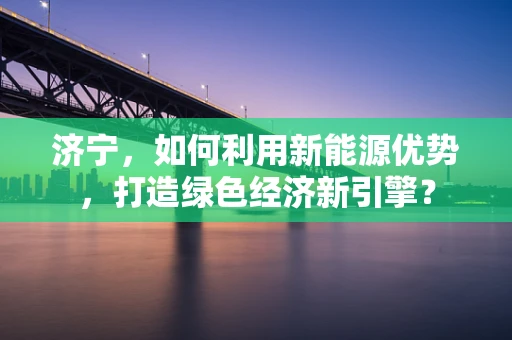 济宁，如何利用新能源优势，打造绿色经济新引擎？