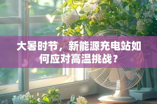 大暑时节，新能源充电站如何应对高温挑战？