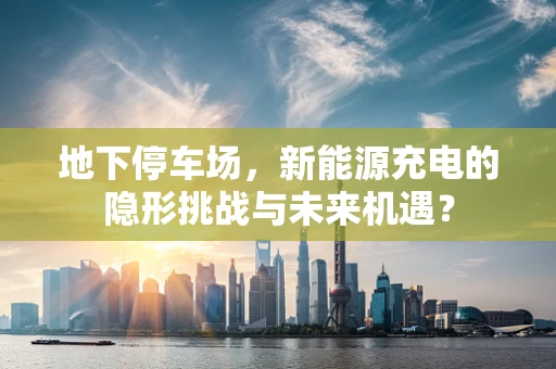 地下停车场，新能源充电的隐形挑战与未来机遇？