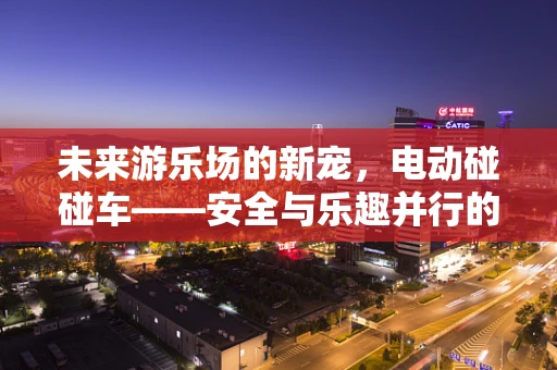 未来游乐场的新宠，电动碰碰车——安全与乐趣并行的绿色出行？