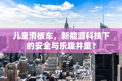 儿童滑板车，新能源科技下的安全与乐趣并重？