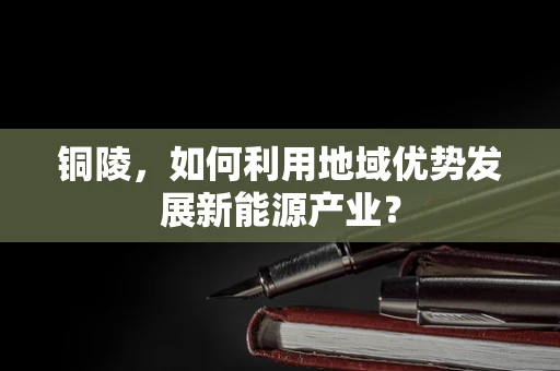 铜陵，如何利用地域优势发展新能源产业？