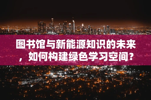 图书馆与新能源知识的未来，如何构建绿色学习空间？