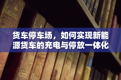 货车停车场，如何实现新能源货车的充电与停放一体化解决方案？