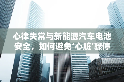 心律失常与新能源汽车电池安全，如何避免‘心脏’骤停的隐患？