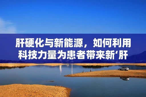 肝硬化与新能源，如何利用科技力量为患者带来新‘肝’？