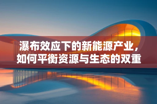 瀑布效应下的新能源产业，如何平衡资源与生态的双重挑战？