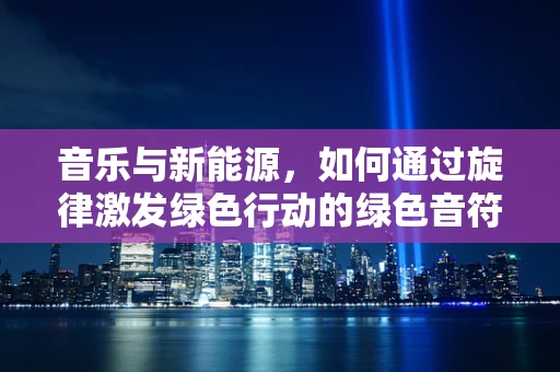 音乐与新能源，如何通过旋律激发绿色行动的绿色音符之问