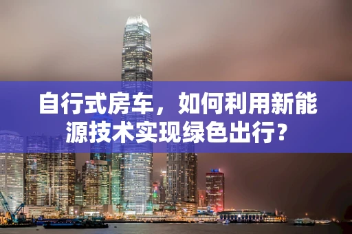 自行式房车，如何利用新能源技术实现绿色出行？