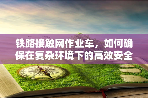 铁路接触网作业车，如何确保在复杂环境下的高效安全作业？