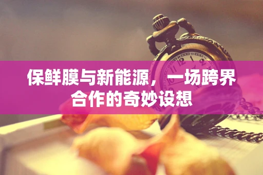 保鲜膜与新能源，一场跨界合作的奇妙设想