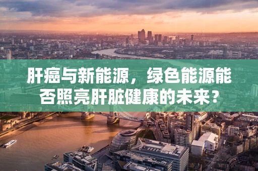 肝癌与新能源，绿色能源能否照亮肝脏健康的未来？