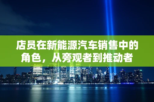 店员在新能源汽车销售中的角色，从旁观者到推动者