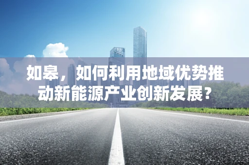 如皋，如何利用地域优势推动新能源产业创新发展？