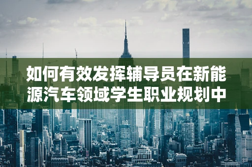 如何有效发挥辅导员在新能源汽车领域学生职业规划中的指导作用？