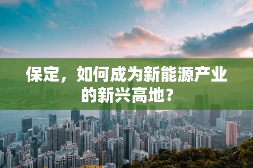 保定，如何成为新能源产业的新兴高地？