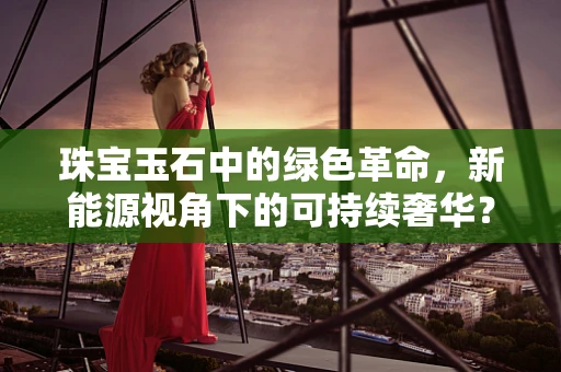 珠宝玉石中的绿色革命，新能源视角下的可持续奢华？