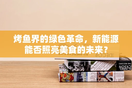 烤鱼界的绿色革命，新能源能否照亮美食的未来？