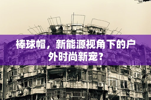 棒球帽，新能源视角下的户外时尚新宠？