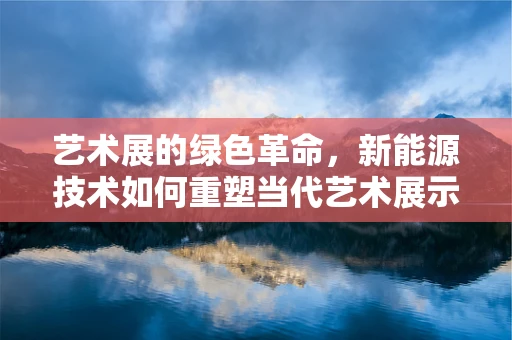 艺术展的绿色革命，新能源技术如何重塑当代艺术展示空间？