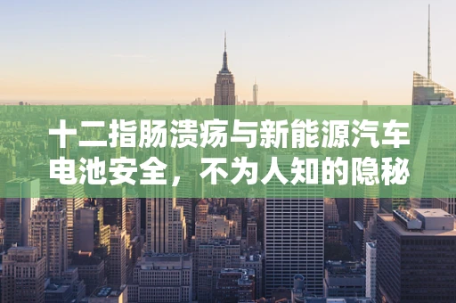 十二指肠溃疡与新能源汽车电池安全，不为人知的隐秘联系？