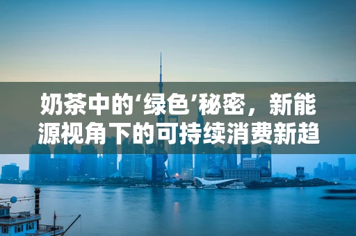 奶茶中的‘绿色’秘密，新能源视角下的可持续消费新趋势？