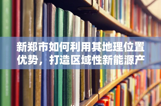 新郑市如何利用其地理位置优势，打造区域性新能源产业集群？