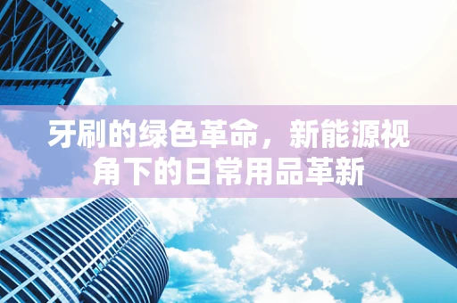 牙刷的绿色革命，新能源视角下的日常用品革新