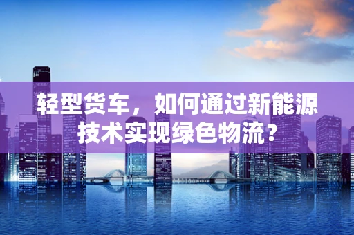 轻型货车，如何通过新能源技术实现绿色物流？