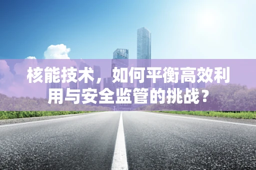 核能技术，如何平衡高效利用与安全监管的挑战？