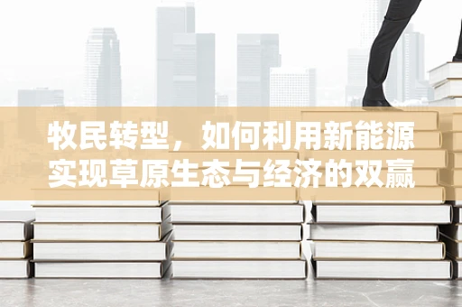 牧民转型，如何利用新能源实现草原生态与经济的双赢？